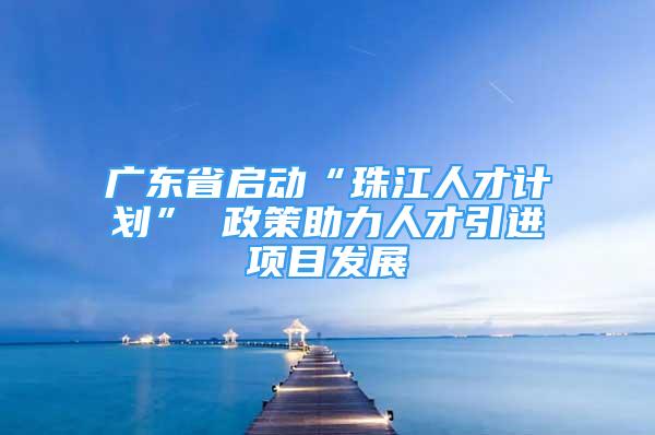 广东省启动“珠江人才计划” 政策助力人才引进项目发展