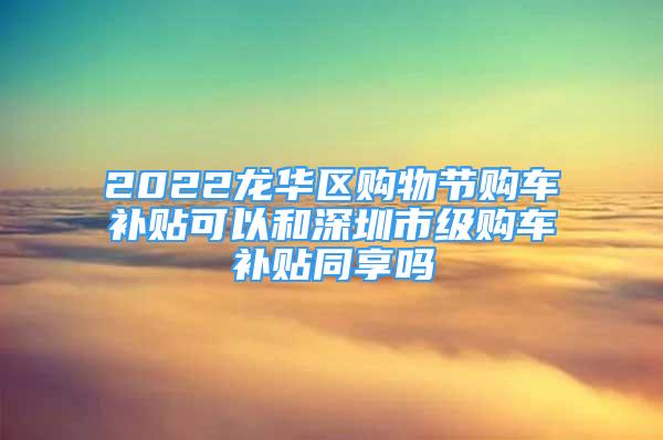 2022龙华区购物节购车补贴可以和深圳市级购车补贴同享吗
