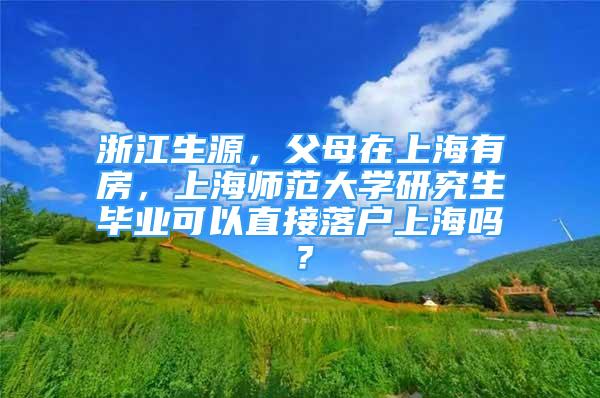 浙江生源，父母在上海有房，上海师范大学研究生毕业可以直接落户上海吗？