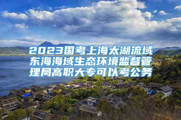 2023国考上海太湖流域东海海域生态环境监督管理局高职大专可以考公务