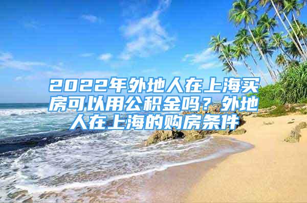 2022年外地人在上海买房可以用公积金吗？外地人在上海的购房条件