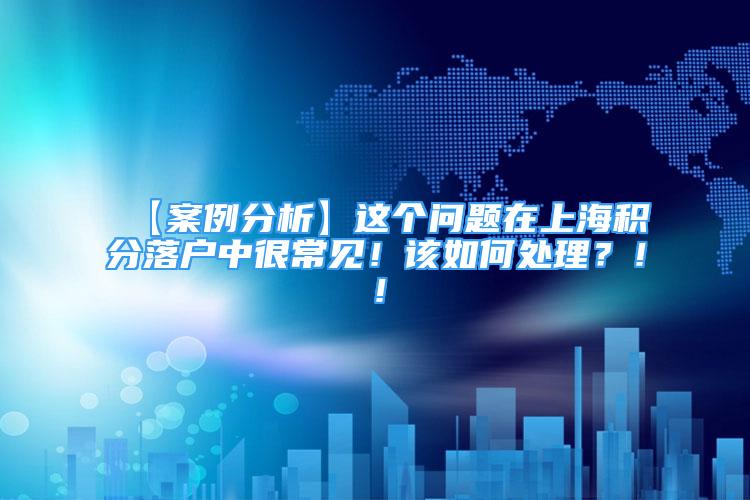 【案例分析】这个问题在上海积分落户中很常见！该如何处理？！！