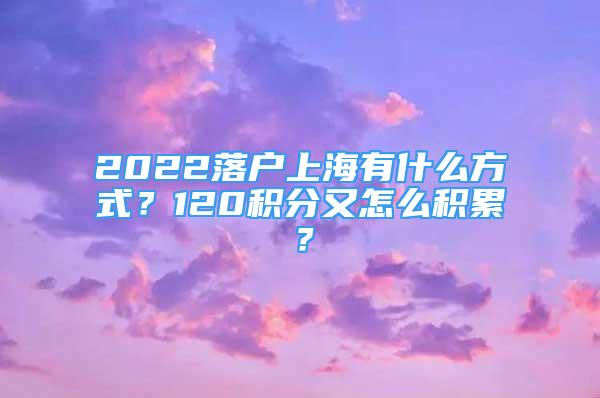 2022落户上海有什么方式？120积分又怎么积累？