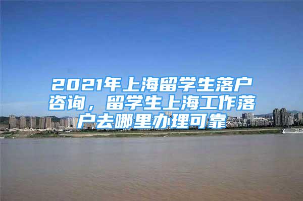 2021年上海留学生落户咨询，留学生上海工作落户去哪里办理可靠