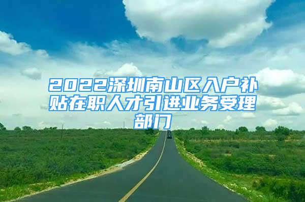 2022深圳南山区入户补贴在职人才引进业务受理部门