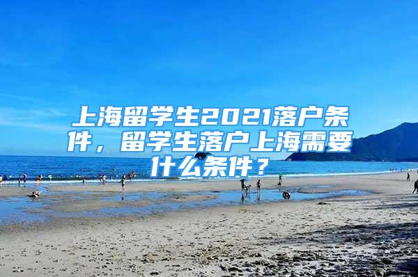 上海留学生2021落户条件，留学生落户上海需要什么条件？