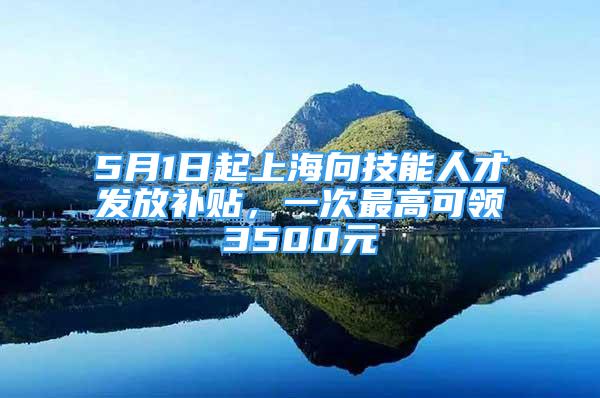 5月1日起上海向技能人才发放补贴，一次最高可领3500元