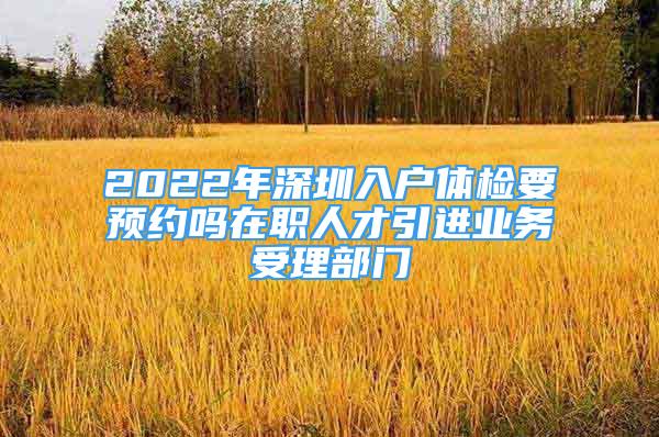 2022年深圳入户体检要预约吗在职人才引进业务受理部门