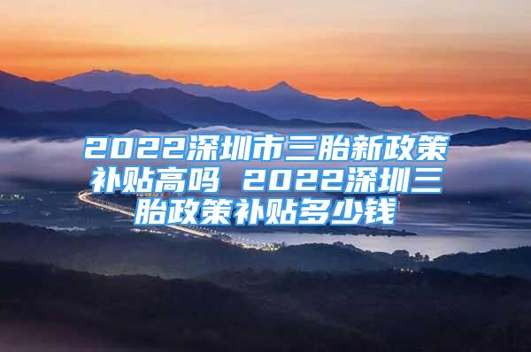 2022深圳市三胎新政策补贴高吗 2022深圳三胎政策补贴多少钱