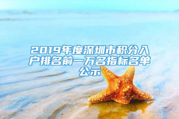 2019年度深圳市积分入户排名前一万名指标名单公示