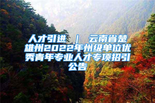 人才引进 ｜ 云南省楚雄州2022年州级单位优秀青年专业人才专项招引公告