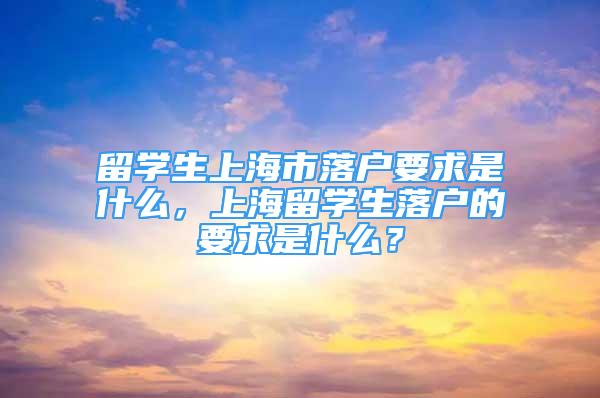 留学生上海市落户要求是什么，上海留学生落户的要求是什么？