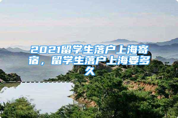 2021留学生落户上海寄宿，留学生落户上海要多久