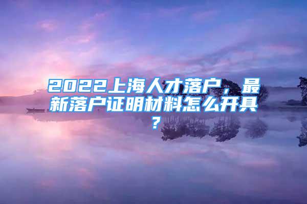 2022上海人才落户，最新落户证明材料怎么开具？