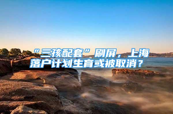 “三孩配套”刷屏，上海落户计划生育或被取消？