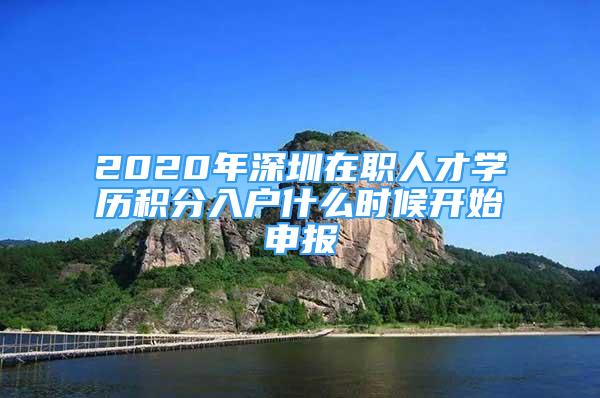 2020年深圳在职人才学历积分入户什么时候开始申报