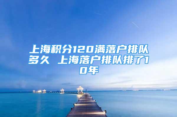 上海积分120满落户排队多久 上海落户排队排了10年