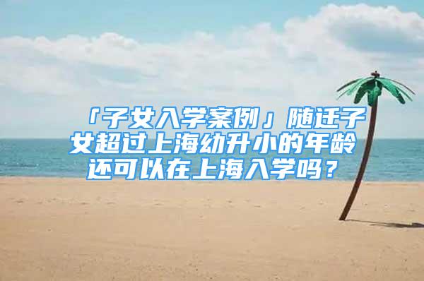 「子女入学案例」随迁子女超过上海幼升小的年龄还可以在上海入学吗？