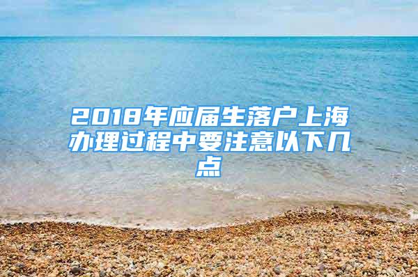 2018年应届生落户上海办理过程中要注意以下几点