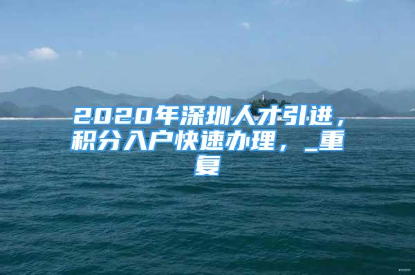 2020年深圳人才引进，积分入户快速办理，_重复
