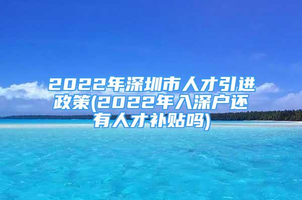 2022年深圳市人才引进政策(2022年入深户还有人才补贴吗)