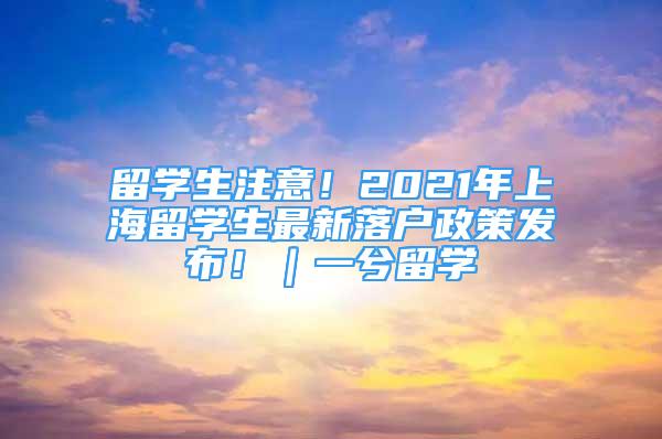 留学生注意！2021年上海留学生最新落户政策发布！｜一兮留学