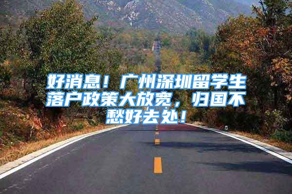 好消息！广州深圳留学生落户政策大放宽，归国不愁好去处！