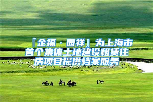 『企福·园祥』为上海市首个集体土地建设租赁住房项目提供档案服务