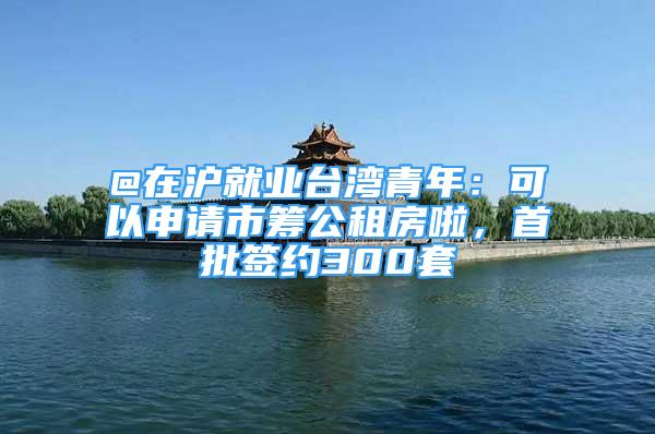 @在沪就业台湾青年：可以申请市筹公租房啦，首批签约300套