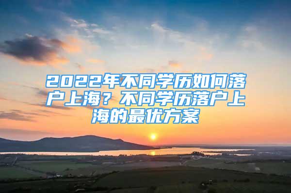 2022年不同学历如何落户上海？不同学历落户上海的最优方案