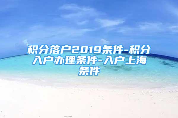 积分落户2019条件-积分入户办理条件-入户上海条件