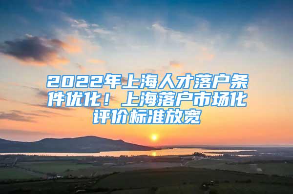 2022年上海人才落户条件优化！上海落户市场化评价标准放宽