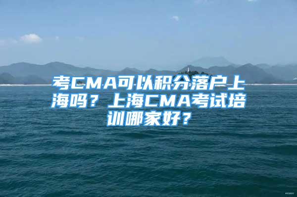 考CMA可以积分落户上海吗？上海CMA考试培训哪家好？