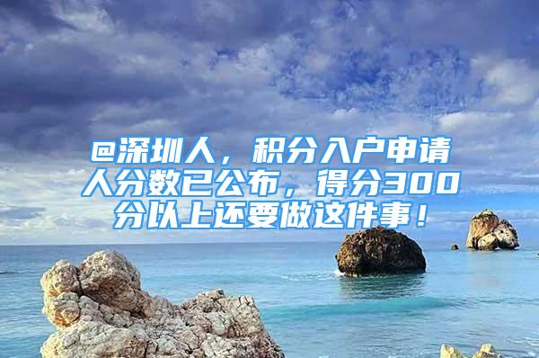 @深圳人，积分入户申请人分数已公布，得分300分以上还要做这件事！