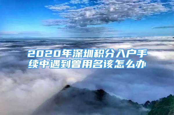 2020年深圳积分入户手续中遇到曾用名该怎么办