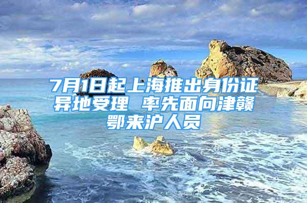 7月1日起上海推出身份证异地受理 率先面向津赣鄂来沪人员