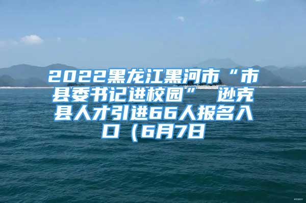 2022黑龙江黑河市“市县委书记进校园” 逊克县人才引进66人报名入口（6月7日