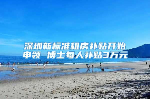 深圳新标准租房补贴开始申领 博士每人补贴3万元