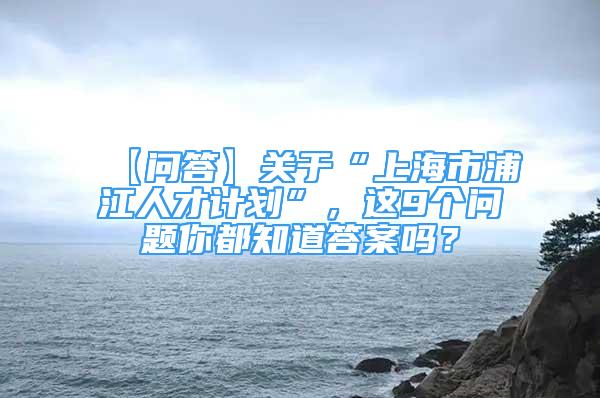 【问答】关于“上海市浦江人才计划”，这9个问题你都知道答案吗？