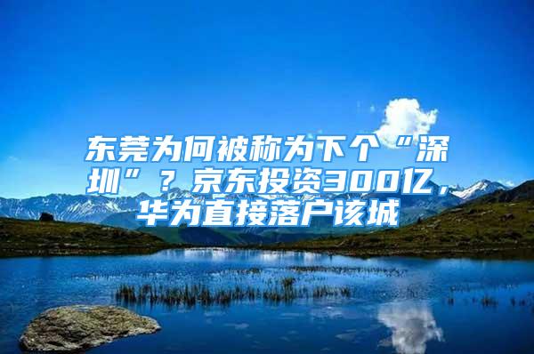 东莞为何被称为下个“深圳”？京东投资300亿，华为直接落户该城