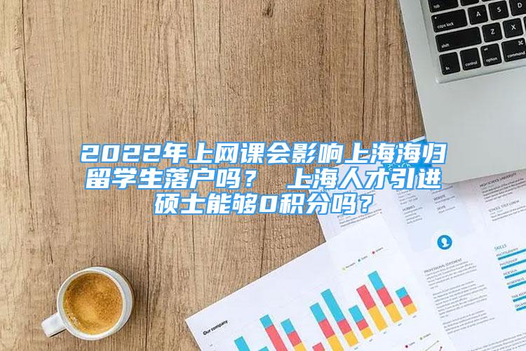2022年上网课会影响上海海归留学生落户吗？ 上海人才引进硕士能够0积分吗？