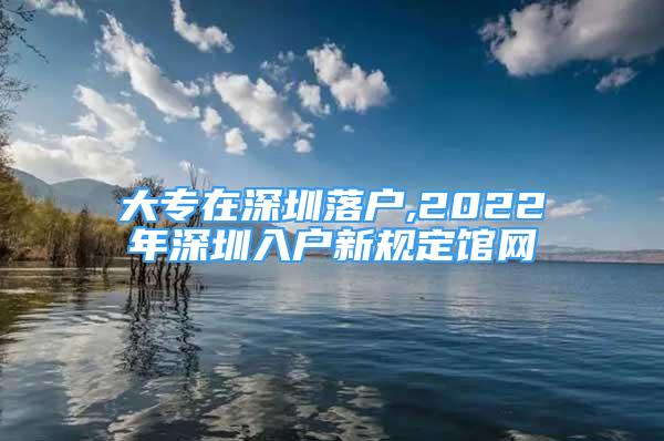 大专在深圳落户,2022年深圳入户新规定馆网