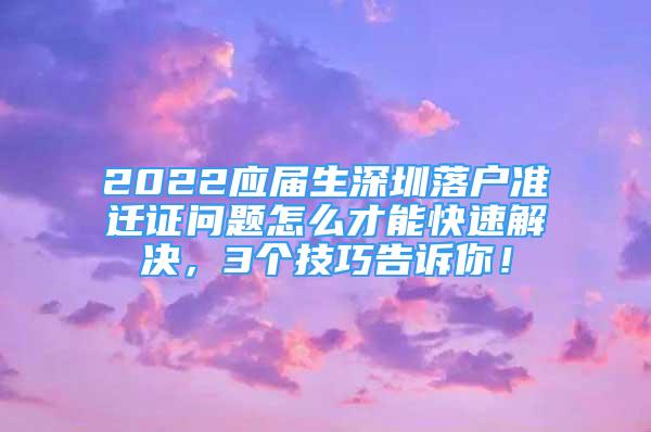 2022应届生深圳落户准迁证问题怎么才能快速解决，3个技巧告诉你！