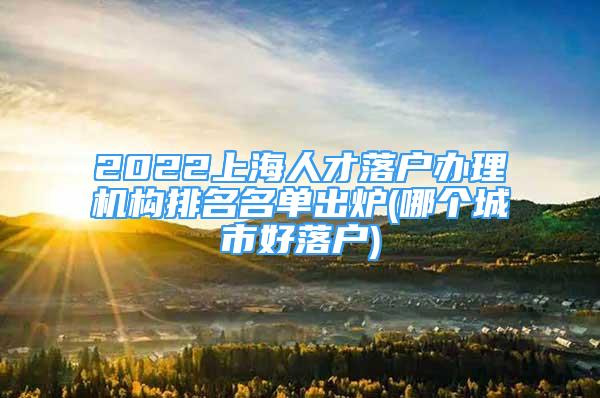 2022上海人才落户办理机构排名名单出炉(哪个城市好落户)