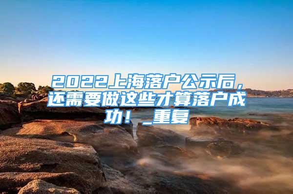 2022上海落户公示后，还需要做这些才算落户成功！_重复