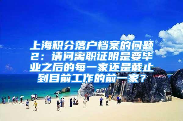 上海积分落户档案的问题2：请问离职证明是要毕业之后的每一家还是截止到目前工作的前一家？