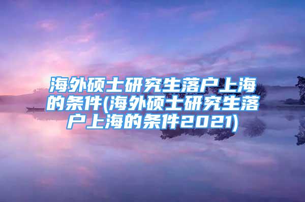 海外硕士研究生落户上海的条件(海外硕士研究生落户上海的条件2021)
