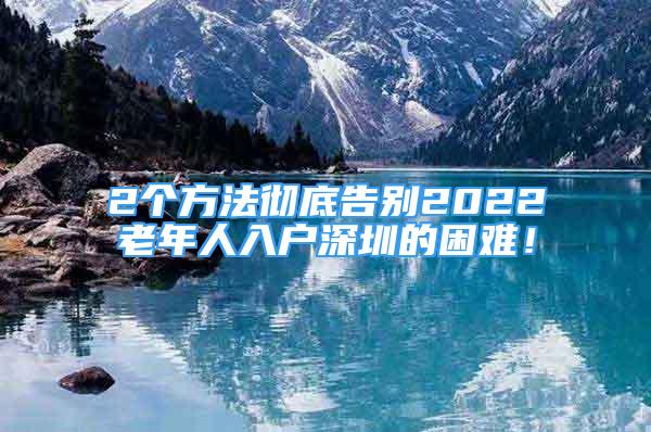 2个方法彻底告别2022老年人入户深圳的困难！