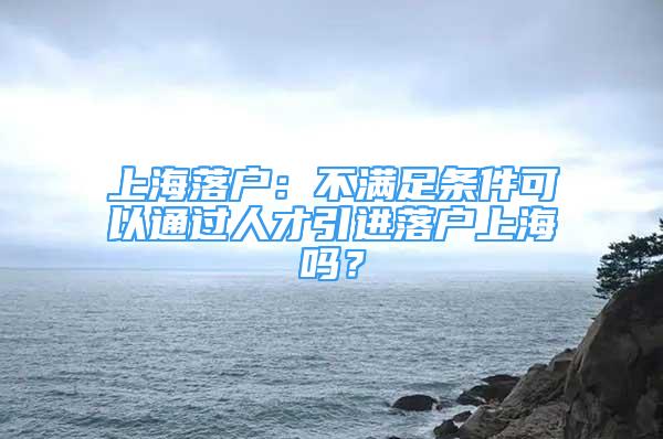 上海落户：不满足条件可以通过人才引进落户上海吗？