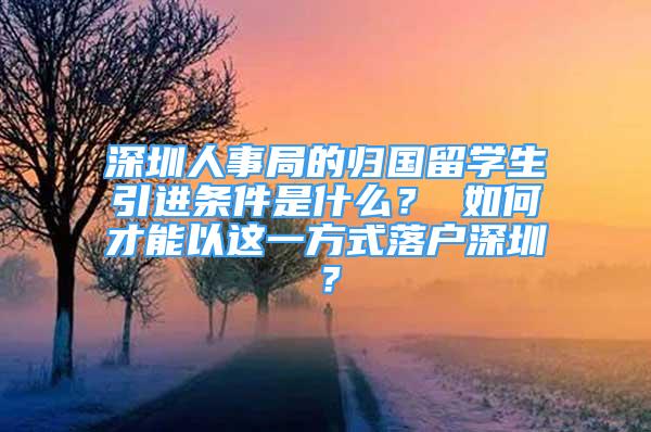 深圳人事局的归国留学生引进条件是什么？ 如何才能以这一方式落户深圳？